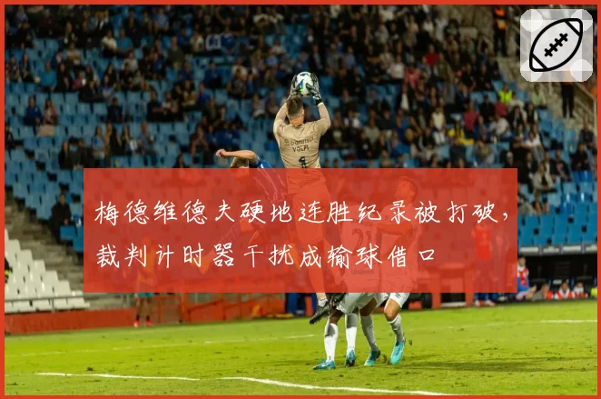 梅德维德夫硬地连胜纪录被打破，裁判计时器干扰成输球借口