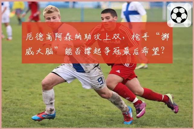 厄德高阿森纳助攻上双，枪手“挪威大脑”能否撑起争冠最后希望？