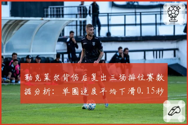 勒克莱尔背伤后复出三场排位赛数据分析：单圈速度平均下滑0.15秒