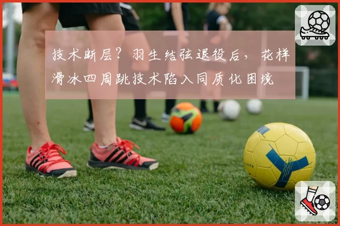 技术断层？羽生结弦退役后，花样滑冰四周跳技术陷入同质化困境