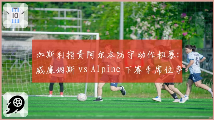 加斯利指责阿尔本防守动作粗暴：威廉姆斯 vs Alpine 下赛季席位争夺暗流涌动