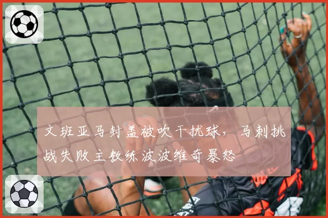 文班亚马封盖被吹干扰球，马刺挑战失败主教练波波维奇暴怒
