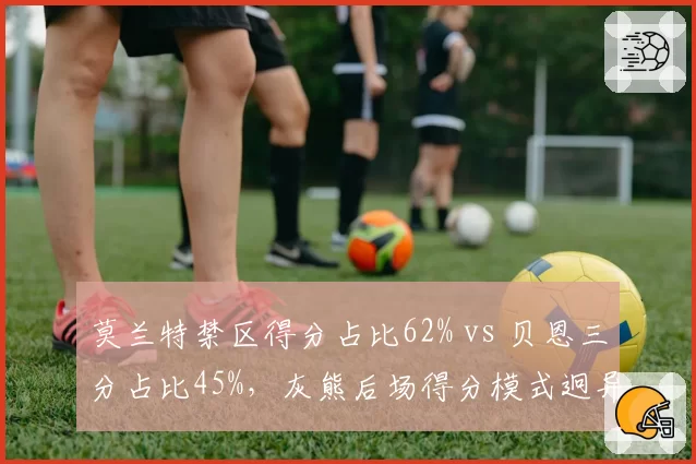 莫兰特禁区得分占比62% vs 贝恩三分占比45%，灰熊后场得分模式迥异
