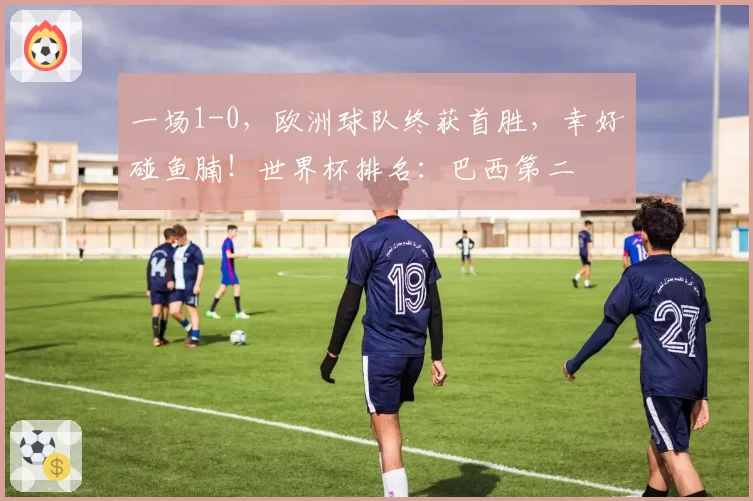 一场1-0，欧洲球队终获首胜，幸好碰鱼腩！世界杯排名：巴西第二
